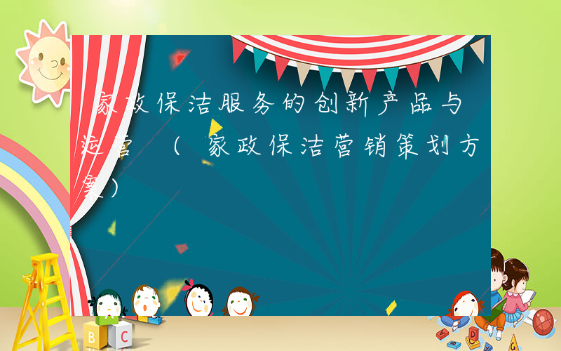 家政保洁服务的创新产品与运营 (家政保洁营销策划方案)